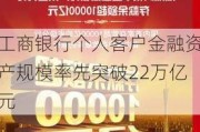 工商银行个人客户金融资产规模率先突破22万亿元