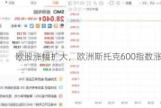 欧股涨幅扩大，欧洲斯托克600指数涨超1%