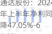 通达股份：2024年上半年净利同比预降47.05%-60.9%