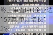 终止审查IPO企业达157家 单周增长12家