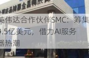 英伟达合作伙伴SMC：筹集9.5亿美元，借力AI服务器热潮