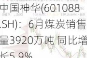 中国神华(601088.SH)：6月煤炭销售量3920万吨 同比增长5.9%