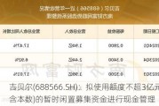 吉贝尔(688566.SH)：拟使用额度不超3亿元(包含本数)的暂时闲置募集资金进行现金管理