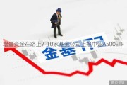 增量资金在路上？10家基金公司上报中证A500ETF