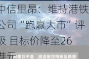 中信里昂：维持港铁公司“跑赢大市”评级 目标价降至26港元