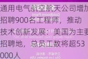 通用电气航空航天公司增加招聘900名工程师，推动技术创新发展：美国为主要招聘地，总员工数将超53000人