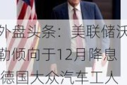 外盘头条：美联储沃勒倾向于12月降息 德国大众汽车工人大罢工 英特尔CEO离职 法国政府或因预算案而垮台