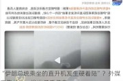 “伊朗总统乘坐的直升机发生硬着陆”？外媒密集关注，发出矛盾信息