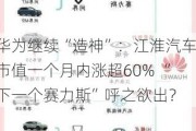 华为继续“造神”：江淮汽车市值一个月内涨超60% “下一个赛力斯”呼之欲出？