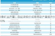 秘鲁矿业产量：创纪录铜价或将带动产量提升5%-10%