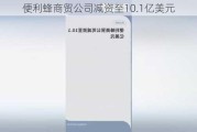 便利蜂商贸公司减资至10.1亿美元