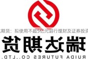 瑞达期货：拟使用不超5亿元进行理财及证券投资