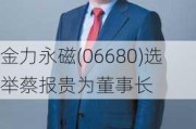 金力永磁(06680)选举蔡报贵为董事长