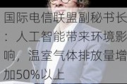 国际电信联盟副秘书长：人工智能带来环境影响，温室气体排放量增加50%以上