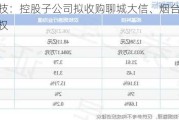 邦基科技：控股子公司拟收购聊城大信、烟台知猪人100%股权