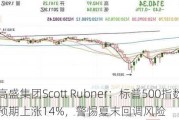 高盛集团Scott Rubner：标普500指数2024年预期上涨14%，警惕夏末回调风险