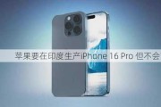 苹果要在印度生产iPhone 16 Pro 但不会首发