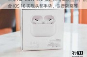 苹果 AirPods Pro 2 推送新测试版固件，配合 iOS 18 实现头部手势、语音隔离等