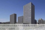 中国能源建设控股股东中国能建集团拟增持3亿元至5亿元公司A股股份