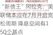 “新债王”冈拉克：美联储本应在7月开启宽松周期 降息空间有150个基点