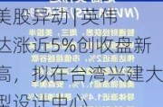 美股异动 | 英伟达涨近5%创收盘新高，拟在台湾兴建大型设计中心