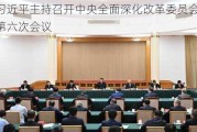 习近平主持召开中央全面深化改革委员会第六次会议