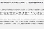 “广汽集团或迎重大人事调整”？记者求证：不实消息