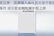 广发证券：国债借入操作及后续可能的卖出操作 或引致长期利率中枢上修