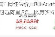 路演“兜售”网红溢价，Bill Ackman冲击美股上市！规模超越阿里IPO，比肩沙特阿美