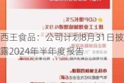 西王食品：公司计划8月31日披露2024年半年度报告