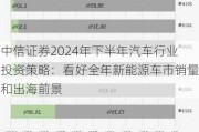 中信证券2024年下半年汽车行业投资策略：看好全年新能源车市销量和出海前景