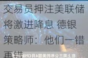 交易员押注美联储将激进降息 德银策略师：他们一错再错