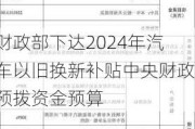 财政部下达2024年汽车以旧换新补贴中央财政预拨资金预算