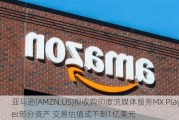 亚马逊(AMZN.US)拟收购印度流媒体服务MX Player部分资产 交易估值或不到1亿美元