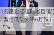 知名基金经理陆彬管理汇丰晋信低碳先锋6月跌11.5%