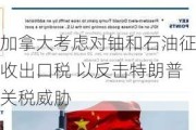 加拿大考虑对铀和石油征收出口税 以反击特朗普关税威胁