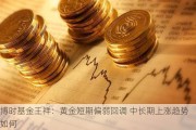 博时基金王祥：黄金短期偏弱回调 中长期上涨趋势如何