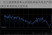 大和：长江基建集团牵头财团购英国风电资产规模较小 估其正考虑其他大型贸易