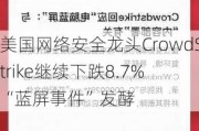 美国网络安全龙头CrowdStrike继续下跌8.7% “蓝屏事件”发酵