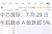 中芯国际：7 月 29 日午后跳水 A 股跌超 5%