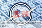 高盛：预测美联储9月开始连续三次降息25个基点