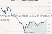 南方中证申万有色金属ETF大宗交易折价成交600.00万股