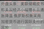 外盘头条：美联储褐皮书称美国经济小幅增长且通胀降温 俄罗斯权衡采用加密货币进行国际支付的风险