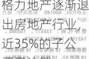 格力地产逐渐退出房地产行业，近35%的子公司已注销