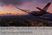 先丰服务集团(00500.HK)拟400万美元出售Cessna Citation C680 Sovereign商务喷射机