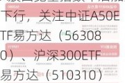 A股四宽基指数午后加速下行，关注中证A50ETF易方达（563080）、沪深300ETF易方达（510310）等产品后续走势