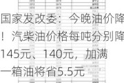 国家发改委：今晚油价降了！汽柴油价格每吨分别降低145元、140元，加满一箱油将省5.5元