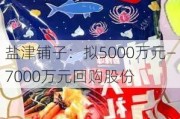 盐津铺子：拟5000万元―7000万元回购股份