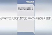 据悉沙特阿美此次股票发行中60%分配给外国投资者