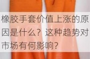 橡胶手套价值上涨的原因是什么？这种趋势对市场有何影响？